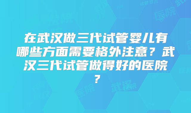 在武汉做三代试管婴儿有哪些方面需要格外注意？武汉三代试管做得好的医院？