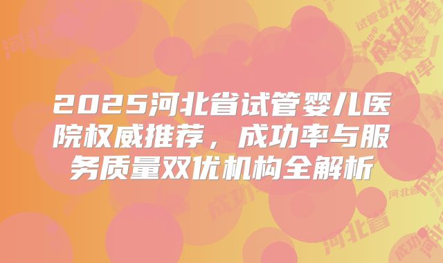 2025河北省试管婴儿医院权威推荐,成功率与服务质量双优机构全解析