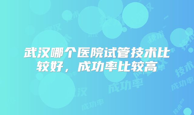 武汉哪个医院试管技术比较好,成功率比较高