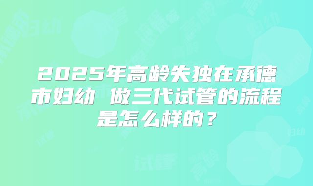 2025年高龄失独在承德市妇幼 做三代试管的流程是怎么样的?