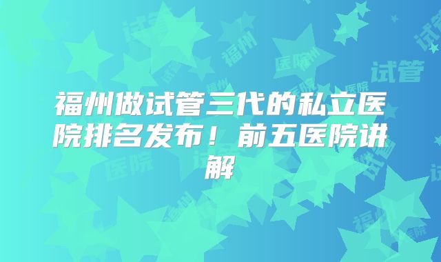 福州做试管三代的私立医院排名发布!前五医院讲解