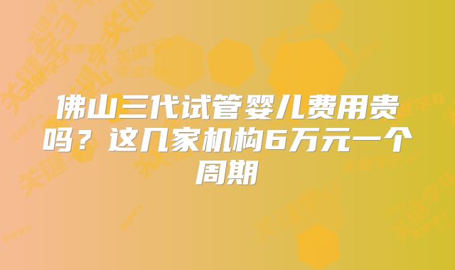 佛山三代试管婴儿费用贵吗？这几家机构6万元一个周期