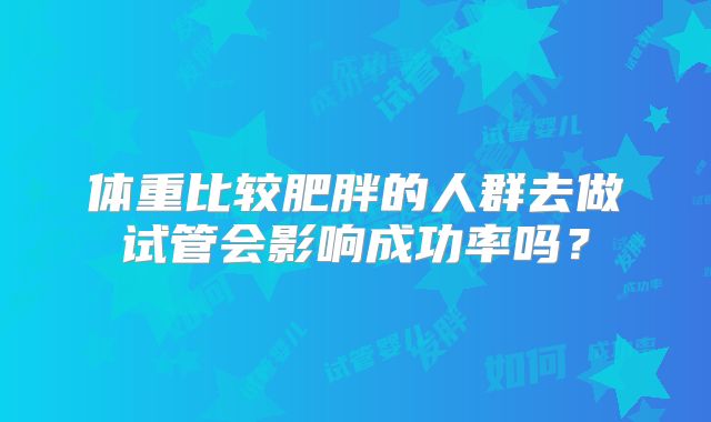体重比较肥胖的人群去做试管会影响成功率吗?
