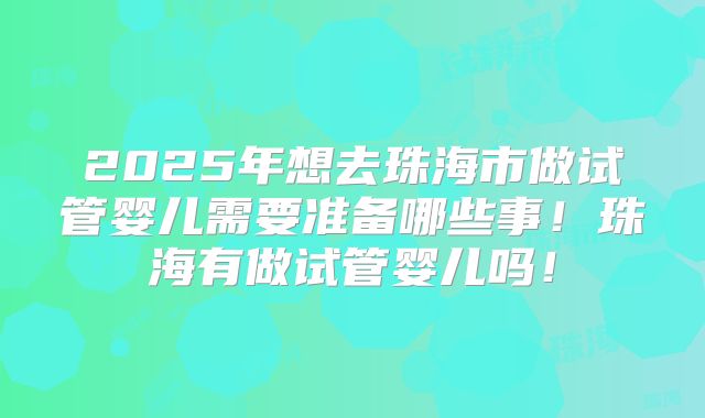 2025年想去珠海市做试管婴儿需要准备哪些事！珠海有做试管婴儿吗！