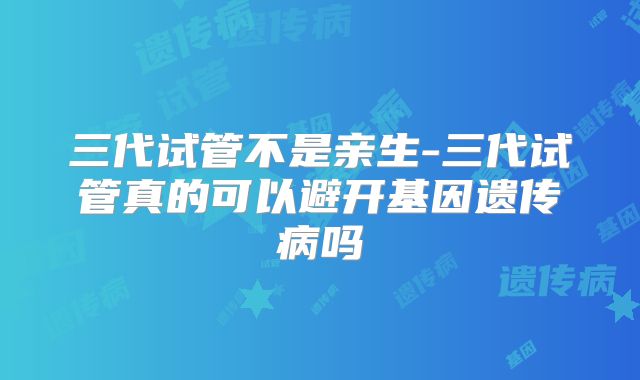 三代试管不是亲生-三代试管真的可以避开基因遗传病吗
