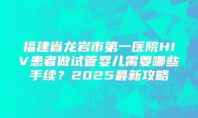 福建省龙岩市第一医院HIV患者做试管婴儿需要哪些手续？2025最新攻略