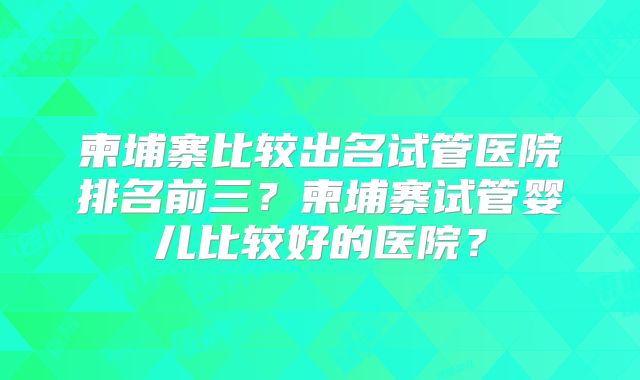 柬埔寨比较出名试管医院排名前三？柬埔寨试管婴儿比较好的医院？