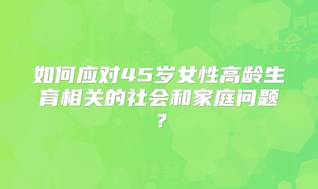 如何应对45岁女性高龄生育相关的社会和家庭问题?