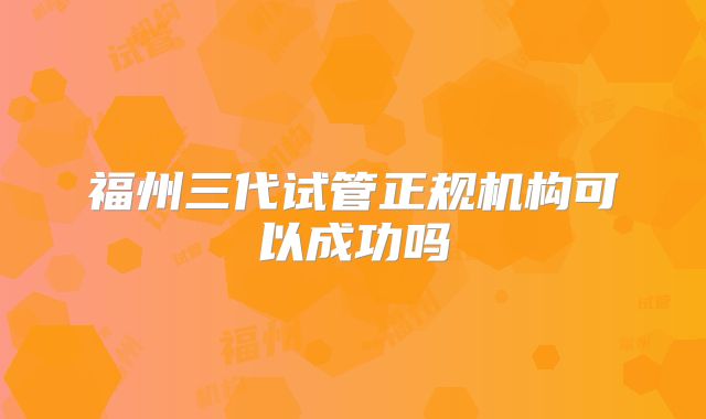 福州三代试管正规机构可以成功吗