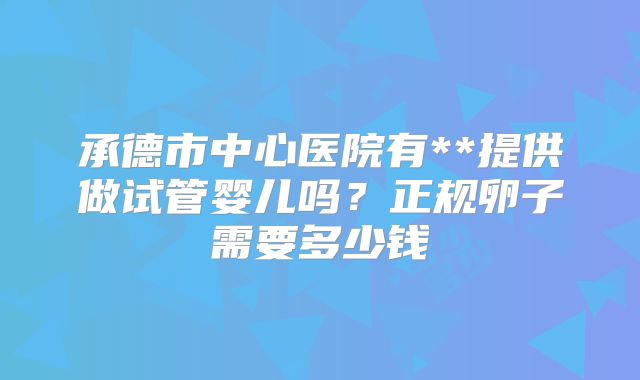 承德市中心医院有**提供做试管婴儿吗?正规卵子需要多少钱