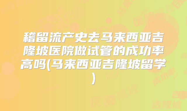 稽留流产史去马来西亚吉隆坡医院做试管的成功率高吗(马来西亚吉隆坡留学)