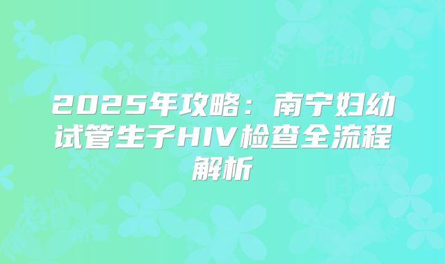 2025年攻略：南宁妇幼试管生子HIV检查全流程解析