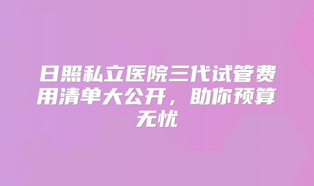 日照私立医院三代试管费用清单大公开，助你预算无忧