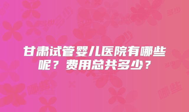 甘肃试管婴儿医院有哪些呢？费用总共多少？