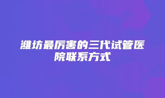 潍坊最厉害的三代试管医院联系方式