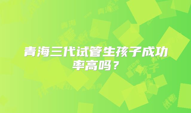 青海三代试管生孩子成功率高吗?