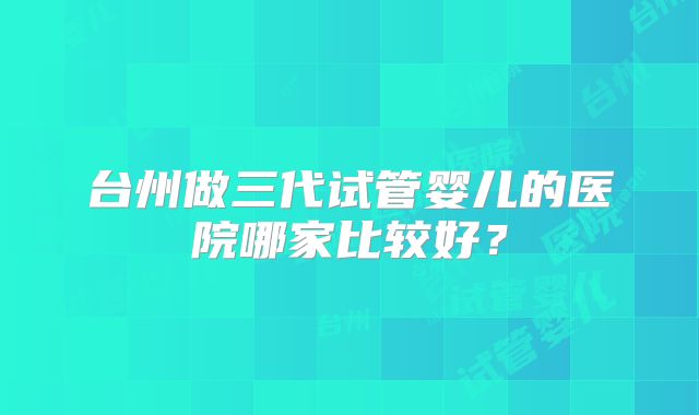台州做三代试管婴儿的医院哪家比较好?