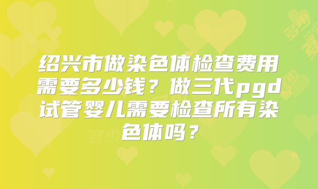 绍兴市做染色体检查费用需要多少钱?做三代pgd试管婴儿需要检查所有染色体吗?