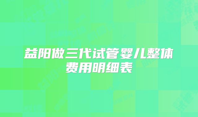 益阳做三代试管婴儿整体费用明细表