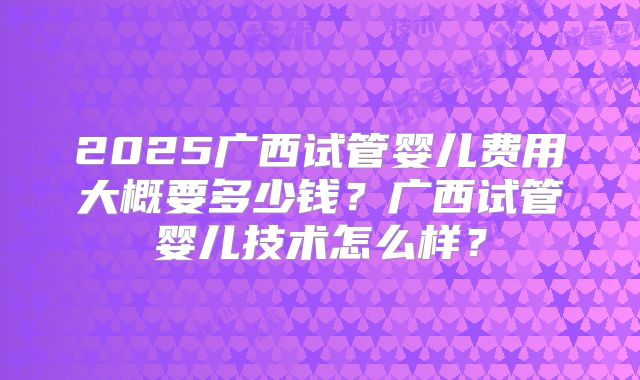 2025广西试管婴儿费用大概要多少钱？广西试管婴儿技术怎么样？