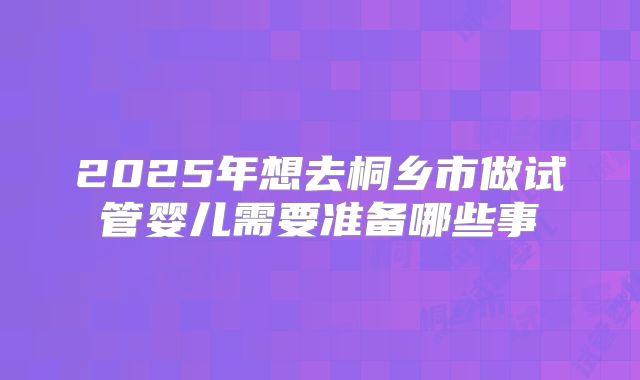 2025年想去桐乡市做试管婴儿需要准备哪些事