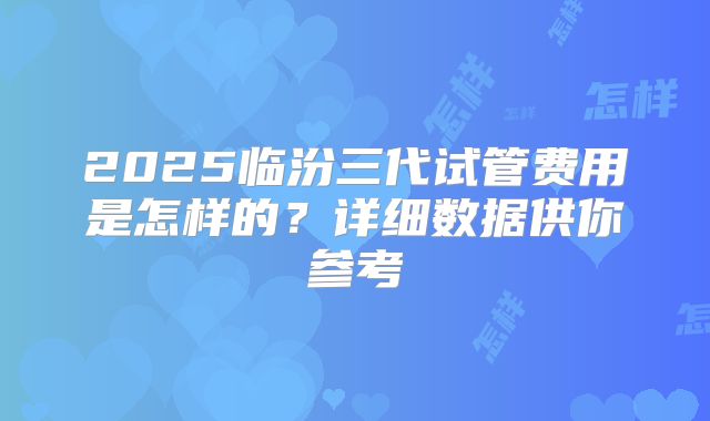 2025临汾三代试管费用是怎样的?详细数据供你参考