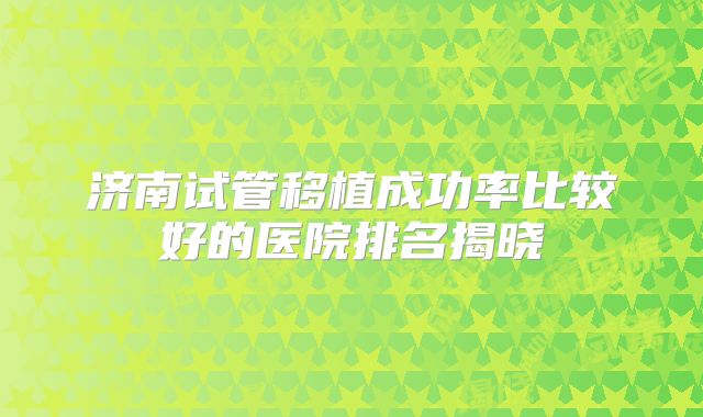济南试管移植成功率比较好的医院排名揭晓