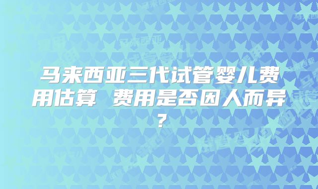 马来西亚三代试管婴儿费用估算 费用是否因人而异？