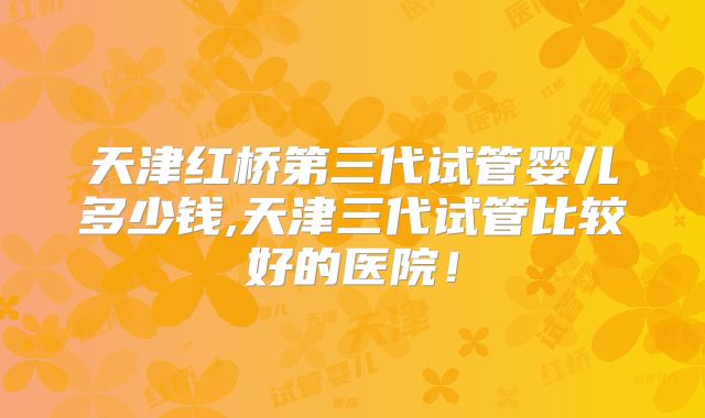 天津红桥第三代试管婴儿多少钱,天津三代试管比较好的医院!