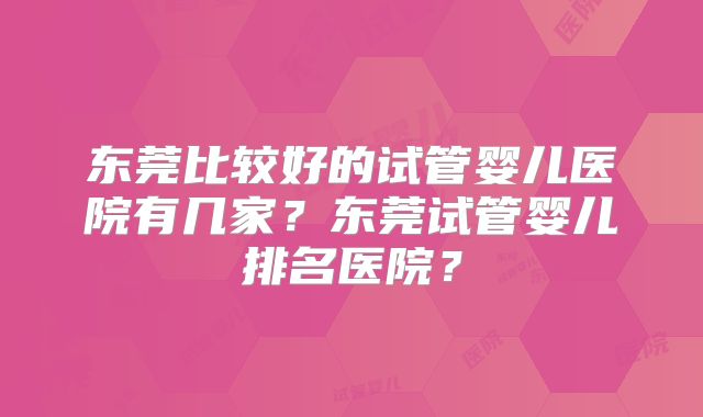 东莞比较好的试管婴儿医院有几家？东莞试管婴儿排名医院？