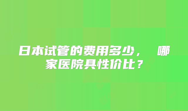 日本试管的费用多少， 哪家医院具性价比？