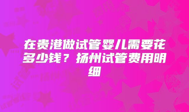 在贵港做试管婴儿需要花多少钱？扬州试管费用明细