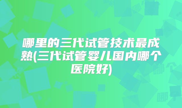 哪里的三代试管技术最成熟(三代试管婴儿国内哪个医院好)
