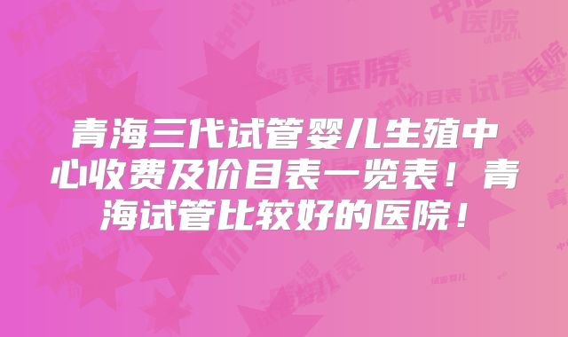 青海三代试管婴儿生殖中心收费及价目表一览表！青海试管比较好的医院！