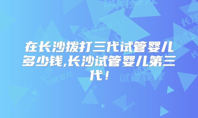 在长沙拨打三代试管婴儿多少钱,长沙试管婴儿第三代！
