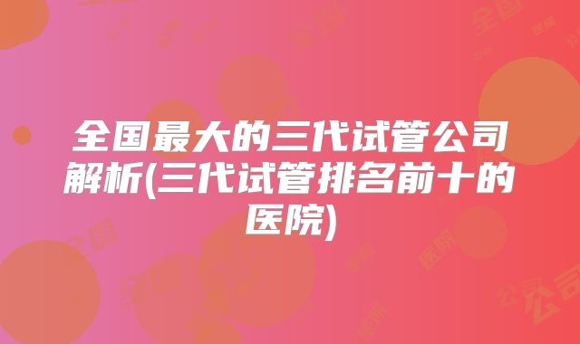全国最大的三代试管公司解析(三代试管排名前十的医院)