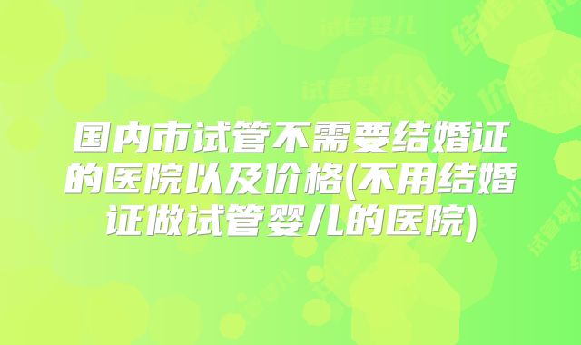 国内市试管不需要结婚证的医院以及价格(不用结婚证做试管婴儿的医院)