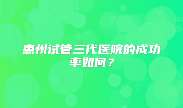 惠州试管三代医院的成功率如何?