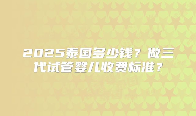 2025泰国多少钱？做三代试管婴儿收费标准？
