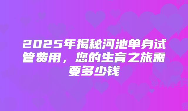 2025年揭秘河池单身试管费用,您的生育之旅需要多少钱