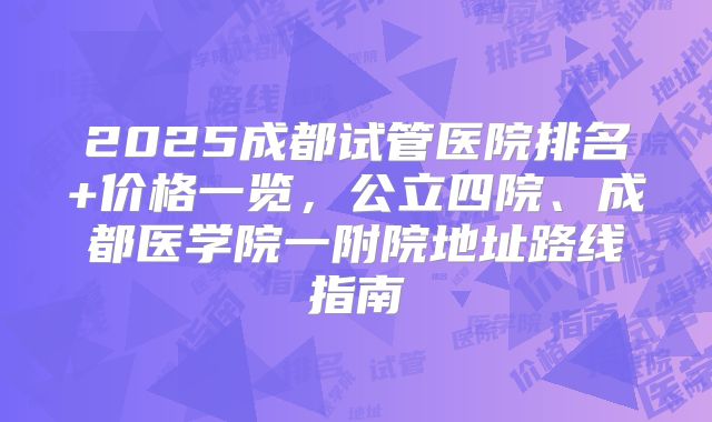 2025成都试管医院排名+价格一览，公立四院、成都医学院一附院地址路线指南