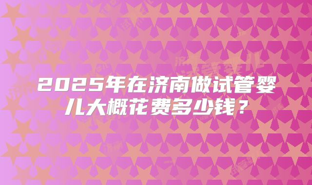 2025年在济南做试管婴儿大概花费多少钱?