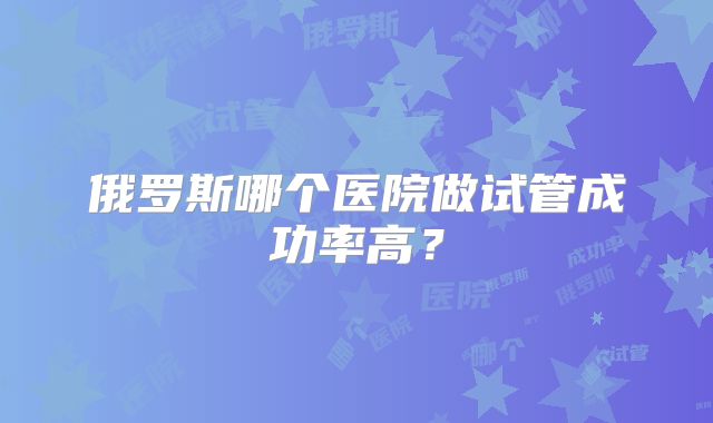俄罗斯哪个医院做试管成功率高？