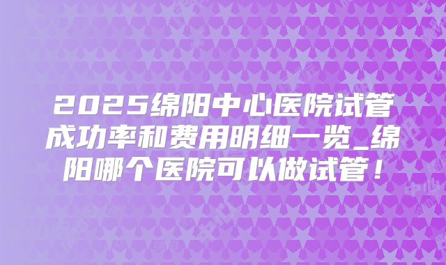 2025绵阳中心医院试管成功率和费用明细一览_绵阳哪个医院可以做试管！