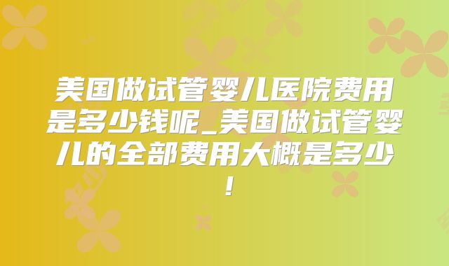 美国做试管婴儿医院费用是多少钱呢_美国做试管婴儿的全部费用大概是多少!