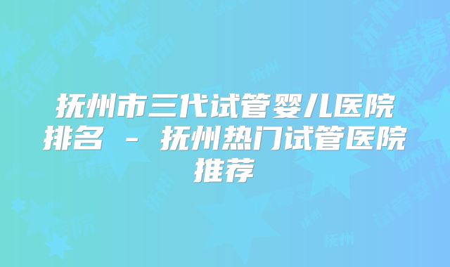 抚州市三代试管婴儿医院排名 - 抚州热门试管医院推荐