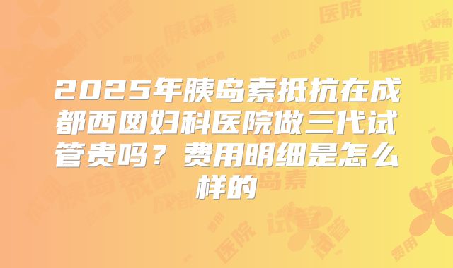 2025年胰岛素抵抗在成都西囡妇科医院做三代试管贵吗?费用明细是怎么样的