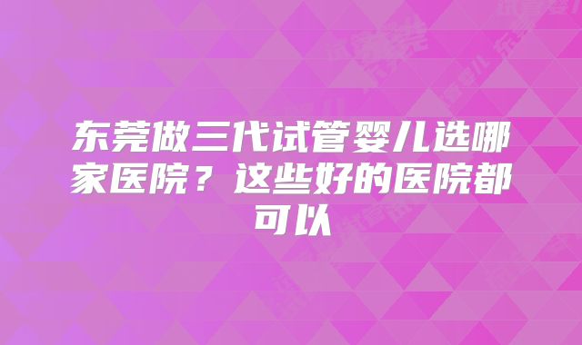 东莞做三代试管婴儿选哪家医院？这些好的医院都可以