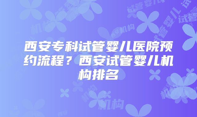 西安专科试管婴儿医院预约流程?西安试管婴儿机构排名