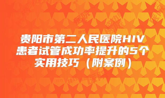 贵阳市第二人民医院HIV患者试管成功率提升的5个实用技巧(附案例)